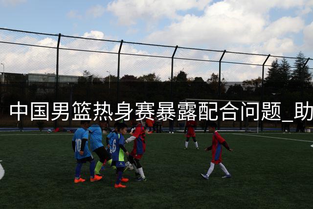 中国男篮热身赛暴露配合问题 助攻失误比不及乌拉圭