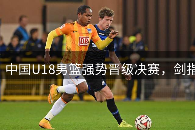 中国U18男篮强势晋级决赛，剑指第12冠