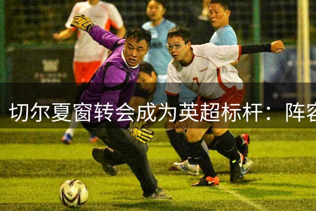 切尔夏窗转会成为英超标杆：阵容革新、财务双赢