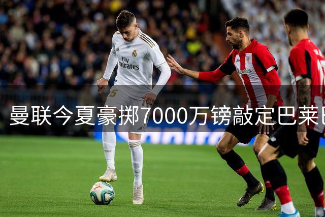曼联今夏豪掷7000万镑敲定巴莱巴 同时紧盯巴萨边卫