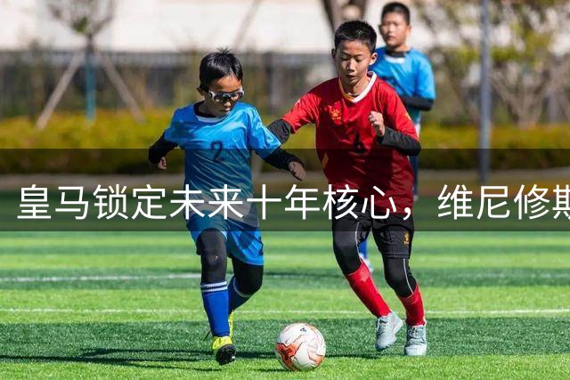 皇马锁定未来十年核心，维尼修斯续约至2032年上演完美剧本