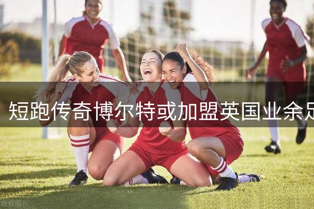 短跑传奇博尔特或加盟英国业余足坛 与退役英超球星同队