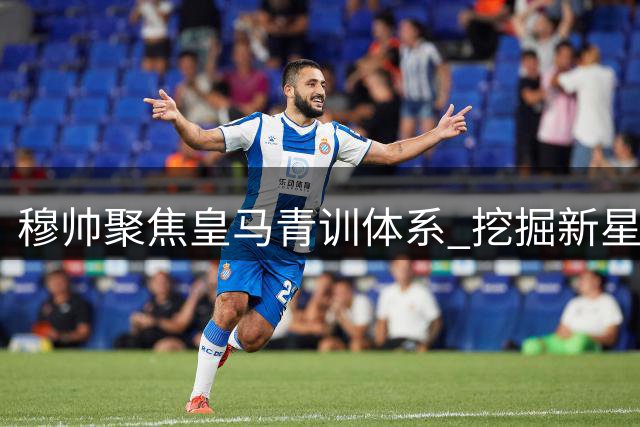 穆帅聚焦皇马青训体系 挖掘新星成执教重要任务