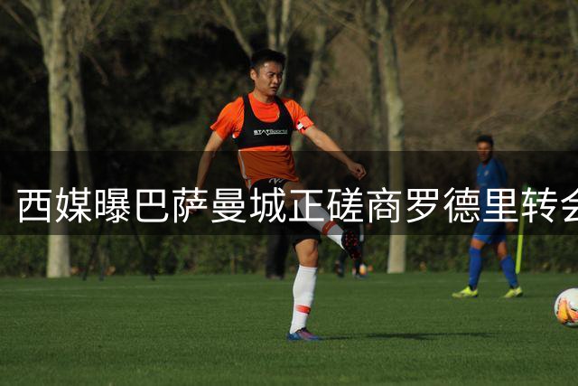 西媒曝巴萨曼城正磋商罗德里转会细节 球员互换或成关键筹码